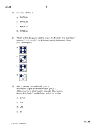 SULIT                                            8

        20.      RM39.80 + RM12 =

                 A. RM51.80

                 B.    RM41.80

                 C. RM39.92

                 D. RM38.68


        21.      Which of the diagrams has the shows the fraction one over four ?
                 Manakah antara rajah berikut yang menunjukkan pecahan
                 satu per empat ?

                 A.



                 B.



                 C.



                 D.




        22.      408 pupils are divided into 8 groups.
                 How many pupils are there in each group ?
                 408 orang murid dibahagikan kepada 8 kumpulan.
                 Berapakah jumlah murid dalam setiap kumpulan ?

                 A. 3 264

                 B.    416

                 C. 400

                 D. 51




                                                                                    SULIT
        @ 2011 Hak Cipta JPN Perak
 