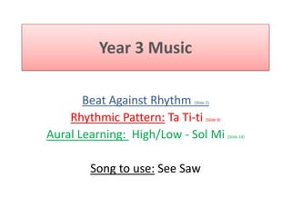 Year 3 Music Beat Against Rhythm (Slide 2) Rhythmic Pattern: Ta Ti-ti(Slide 9) Aural Learning:  High/Low - Sol Mi (Slide 18) Song to use: See Saw  