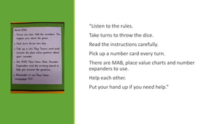 “Listen to the rules.
Take turns to throw the dice.

Read the instructions carefully.
Pick up a number card every turn.
There are MAB, place value charts and number
expanders to use.
Help each other.
Put your hand up if you need help.”

 