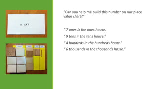 “Can you help me build this number on our place
value chart?”
“ 7 ones in the ones house.
“ 9 tens in the tens house.”
“ 4 hundreds in the hundreds house.”
“ 6 thousands in the thousands house.”

 