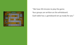 “We have 30 minutes to play the game.
Your groups are written on the whiteboard.

Each table has a gameboard set up ready for you.”

 
