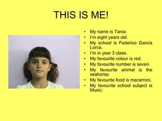 THIS IS ME! My name is Tania. I’m eight years old. My school is Federico García Lorca. I’m in year 3 class. My favourite colour is red. My favourite number is seven. My favourite animal is the seahorse. My favourite food is macarroni. My favourite school subject is Music. 