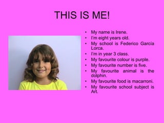 THIS IS ME! My name is Irene. I’m eight years old. My school is Federico García Lorca. I’m in year 3 class. My favourite colour is purple. My favourite number is five. My favourite animal is the dolphin. My favourite food is macarroni. My favourite school subject is Art. 