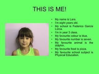 THIS IS ME! My name is Lara. I’m eight years old. My school is Federico García Lorca. I’m in year 3 class. My favourite colour is blue. My favourite number is seven. My favourite animal is the dolphin. My favourite food is pizza. My favourite school subject is Physical Education. 