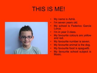 THIS IS ME! My name is Adrià. I’m seven years old. My school is Federico García Lorca. I’m in year 3 class. My favourite colours are yellow and red. My favourite number is seven. My favourite animal is the dog. My favourite food is spaguetti. My favourite school subject is Music. 