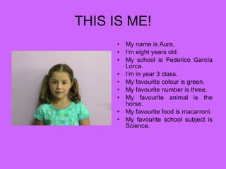 THIS IS ME! My name is Aura. I’m eight years old. My school is Federico García Lorca. I’m in year 3 class. My favourite colour is green. My favourite number is three. My favourite animal is the horse. My favourite food is macarroni. My favourite school subject is Science. 