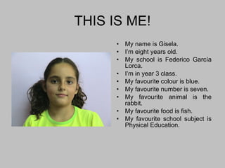 THIS IS ME! My name is Gisela. I’m eight years old. My school is Federico García Lorca. I’m in year 3 class. My favourite colour is blue. My favourite number is seven. My favourite animal is the rabbit. My favourite food is fish. My favourite school subject is Physical Education. 