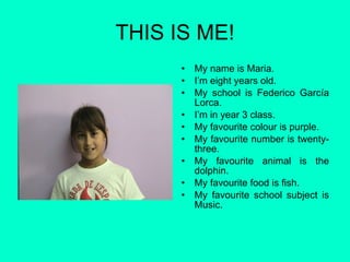 THIS IS ME! My name is Maria. I’m eight years old. My school is Federico García Lorca. I’m in year 3 class. My favourite colour is purple. My favourite number is twenty-three. My favourite animal is the dolphin. My favourite food is fish. My favourite school subject is Music. 
