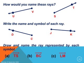 Saturday 21 September 2024
13
How would you name these rays?
U
V
S
T
Write the name and symbol of each ray.
D
C
J K
Draw and name the ray represented by each
symbol.
(a) TS (b) BC (c) LM
 