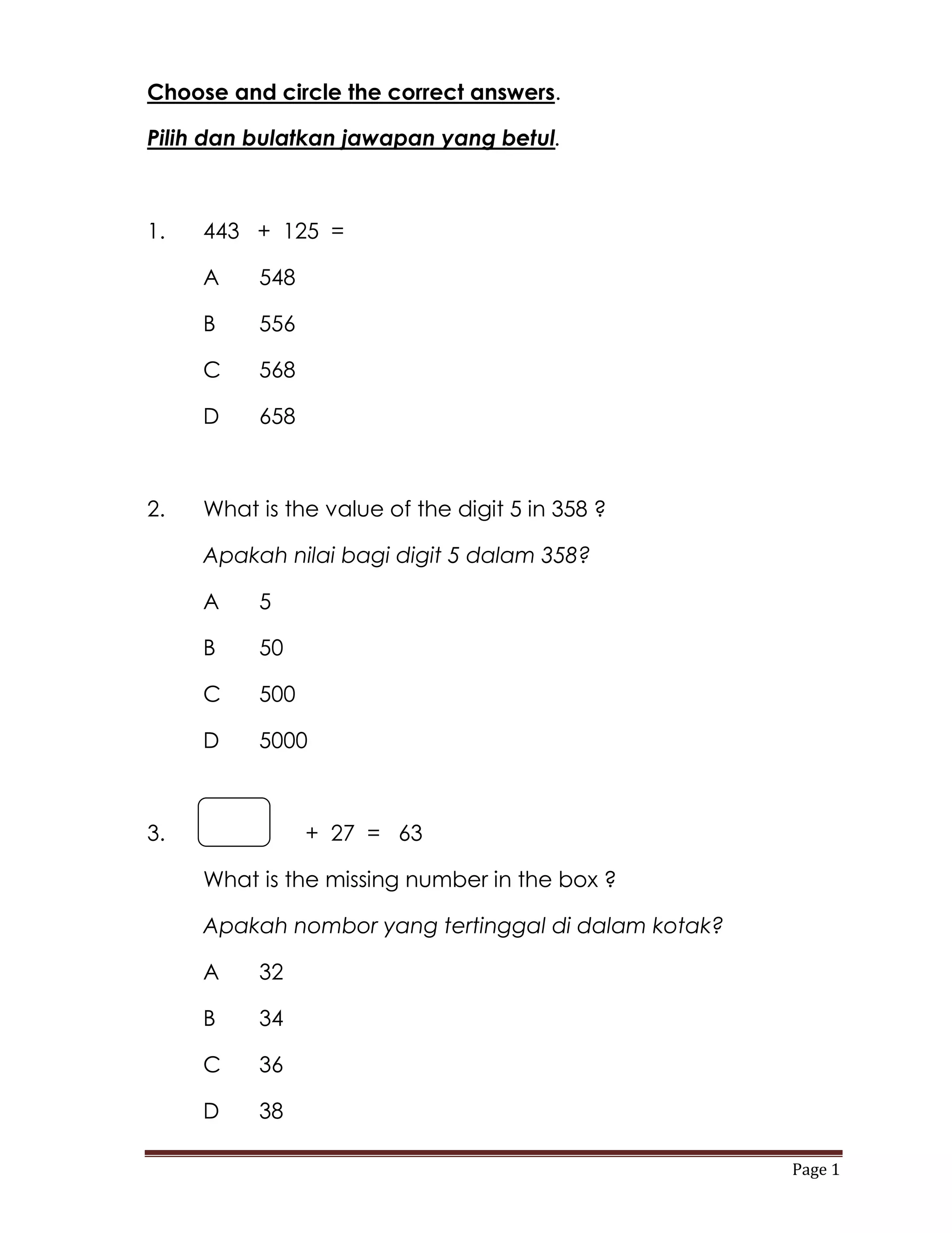Choose and circle the correct answers.

Pilih dan bulatkan jawapan yang betul.



1.   443 + 125 =

     A    548

     B    556

     C    568

     D    658



2.   What is the value of the digit 5 in 358 ?

     Apakah nilai bagi digit 5 dalam 358?

     A    5

     B    50

     C    500

     D    5000



3.              + 27 = 63

     What is the missing number in the box ?

     Apakah nombor yang tertinggal di dalam kotak?

     A    32

     B    34

     C    36

     D    38

                                                     Page 1
 