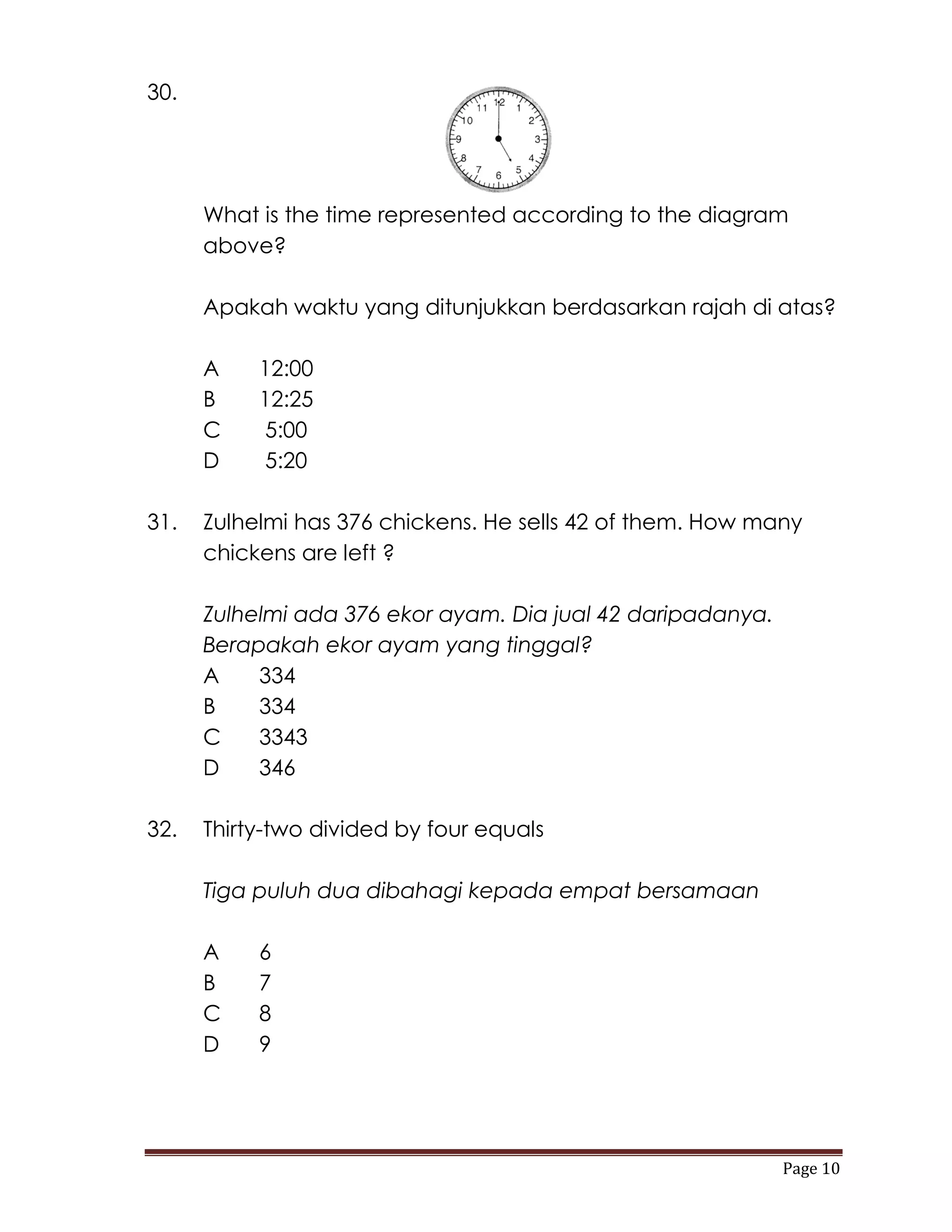 30.




      What is the time represented according to the diagram
      above?

      Apakah waktu yang ditunjukkan berdasarkan rajah di atas?

      A    12:00
      B    12:25
      C    5:00
      D    5:20

31.   Zulhelmi has 376 chickens. He sells 42 of them. How many
      chickens are left ?

      Zulhelmi ada 376 ekor ayam. Dia jual 42 daripadanya.
      Berapakah ekor ayam yang tinggal?
      A    334
      B    334
      C    3343
      D    346

32.   Thirty-two divided by four equals

      Tiga puluh dua dibahagi kepada empat bersamaan

      A    6
      B    7
      C    8
      D    9




                                                             Page 10
 