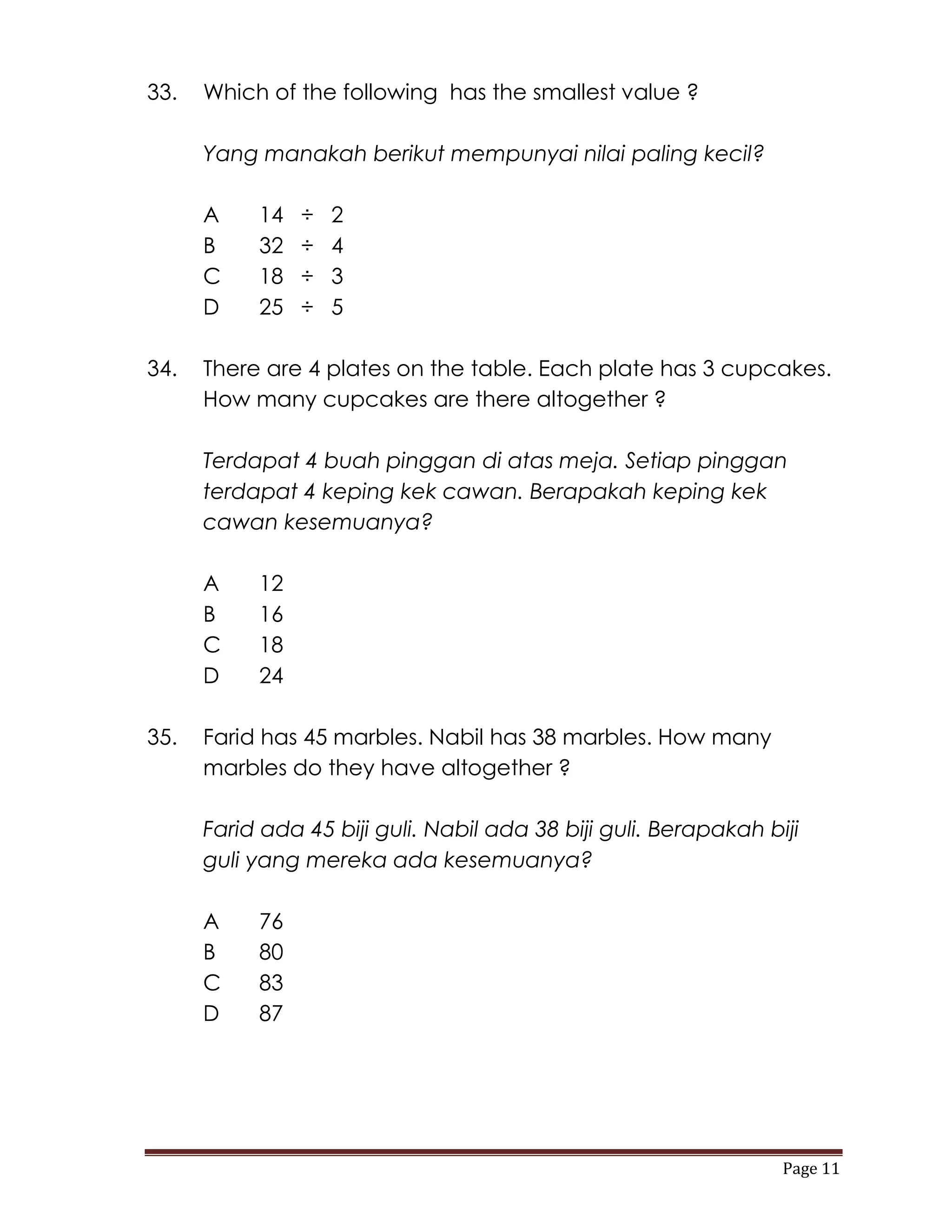 33.   Which of the following has the smallest value ?

      Yang manakah berikut mempunyai nilai paling kecil?

      A    14   ÷   2
      B    32   ÷   4
      C    18   ÷   3
      D    25   ÷   5

34.   There are 4 plates on the table. Each plate has 3 cupcakes.
      How many cupcakes are there altogether ?

      Terdapat 4 buah pinggan di atas meja. Setiap pinggan
      terdapat 4 keping kek cawan. Berapakah keping kek
      cawan kesemuanya?

      A    12
      B    16
      C    18
      D    24

35.   Farid has 45 marbles. Nabil has 38 marbles. How many
      marbles do they have altogether ?

      Farid ada 45 biji guli. Nabil ada 38 biji guli. Berapakah biji
      guli yang mereka ada kesemuanya?

      A    76
      B    80
      C    83
      D    87




                                                                  Page 11
 