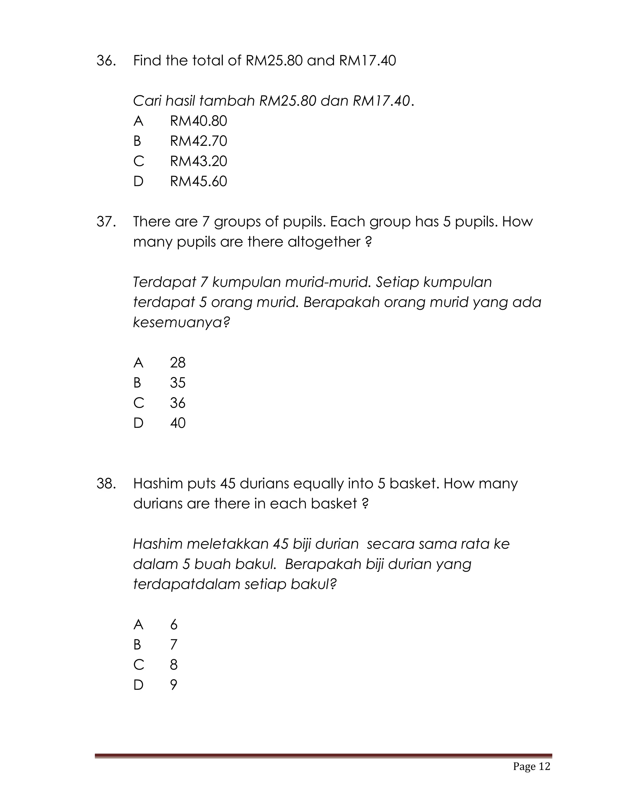 36.   Find the total of RM25.80 and RM17.40

      Cari hasil tambah RM25.80 dan RM17.40.
      A    RM40.80
      B    RM42.70
      C    RM43.20
      D    RM45.60

37.   There are 7 groups of pupils. Each group has 5 pupils. How
      many pupils are there altogether ?

      Terdapat 7 kumpulan murid-murid. Setiap kumpulan
      terdapat 5 orang murid. Berapakah orang murid yang ada
      kesemuanya?

      A    28
      B    35
      C    36
      D    40



38.   Hashim puts 45 durians equally into 5 basket. How many
      durians are there in each basket ?

      Hashim meletakkan 45 biji durian secara sama rata ke
      dalam 5 buah bakul. Berapakah biji durian yang
      terdapatdalam setiap bakul?

      A    6
      B    7
      C    8
      D    9




                                                             Page 12
 
