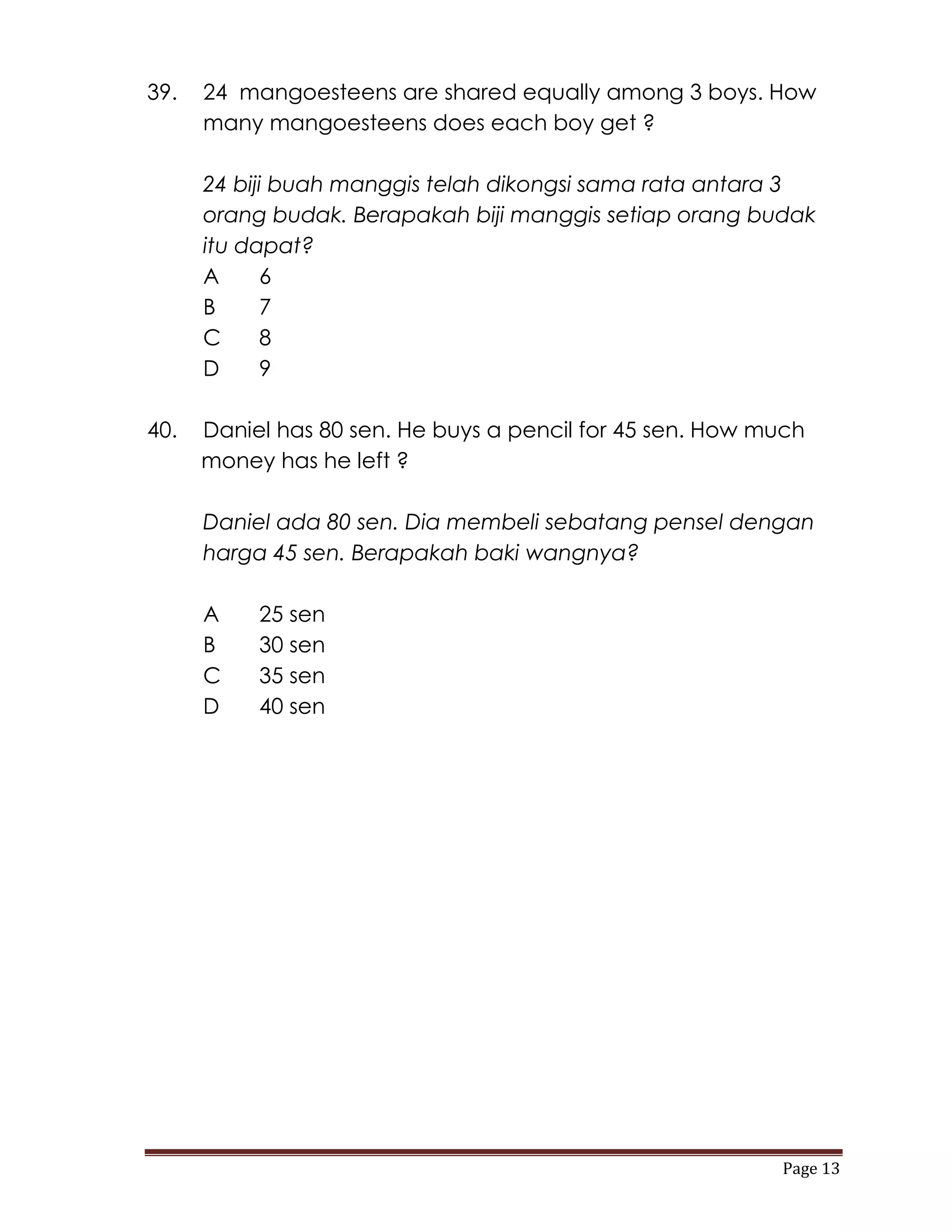 39.   24 mangoesteens are shared equally among 3 boys. How
      many mangoesteens does each boy get ?

      24 biji buah manggis telah dikongsi sama rata antara 3
      orang budak. Berapakah biji manggis setiap orang budak
      itu dapat?
      A     6
      B     7
      C     8
      D     9

40.   Daniel has 80 sen. He buys a pencil for 45 sen. How much
      money has he left ?

      Daniel ada 80 sen. Dia membeli sebatang pensel dengan
      harga 45 sen. Berapakah baki wangnya?

      A    25 sen
      B    30 sen
      C    35 sen
      D    40 sen




                                                           Page 13
 