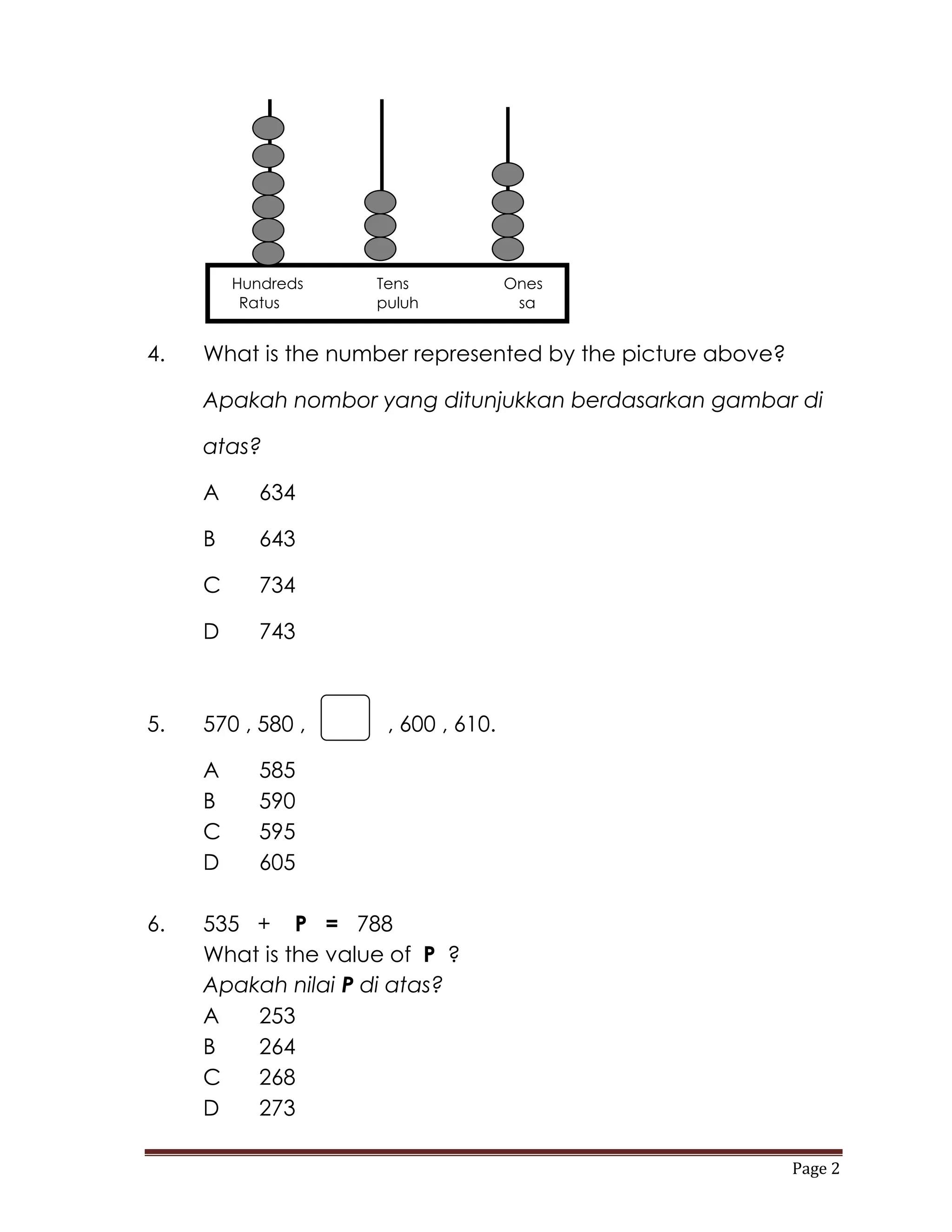 Hundreds    Tens            Ones
          Ratus      puluh            sa


4.   What is the number represented by the picture above?

     Apakah nombor yang ditunjukkan berdasarkan gambar di

     atas?

     A      634

     B      643

     C      734

     D      743



5.   570 , 580 ,    , , 600 , 610.

     A      585
     B      590
     C      595
     D      605

6.   535 + P = 788
     What is the value of P ?
     Apakah nilai P di atas?
     A   253
     B   264
     C   268
     D   273

                                                            Page 2
 