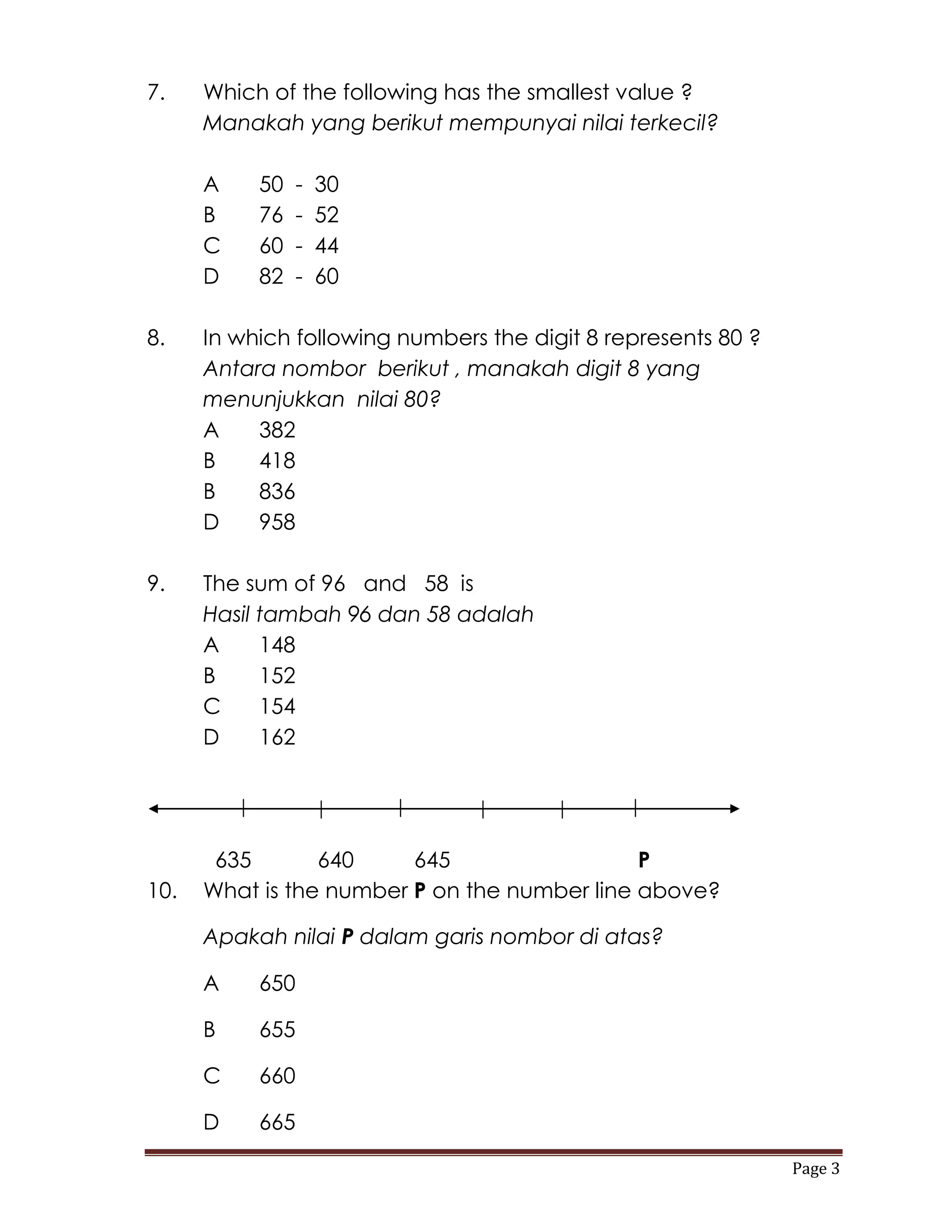 7.    Which of the following has the smallest value ?
      Manakah yang berikut mempunyai nilai terkecil?

      A    50   -   30
      B    76   -   52
      C    60   -   44
      D    82   -   60

8.    In which following numbers the digit 8 represents 80 ?
      Antara nombor berikut , manakah digit 8 yang
      menunjukkan nilai 80?
      A    382
      B    418
      B    836
      D    958

9.    The sum of 96 and 58 is
      Hasil tambah 96 dan 58 adalah
      A     148
      B     152
      C     154
      D     162




       635       640     645                  P
10.   What is the number P on the number line above?

      Apakah nilai P dalam garis nombor di atas?

      A    650

      B    655

      C    660

      D    665

                                                               Page 3
 