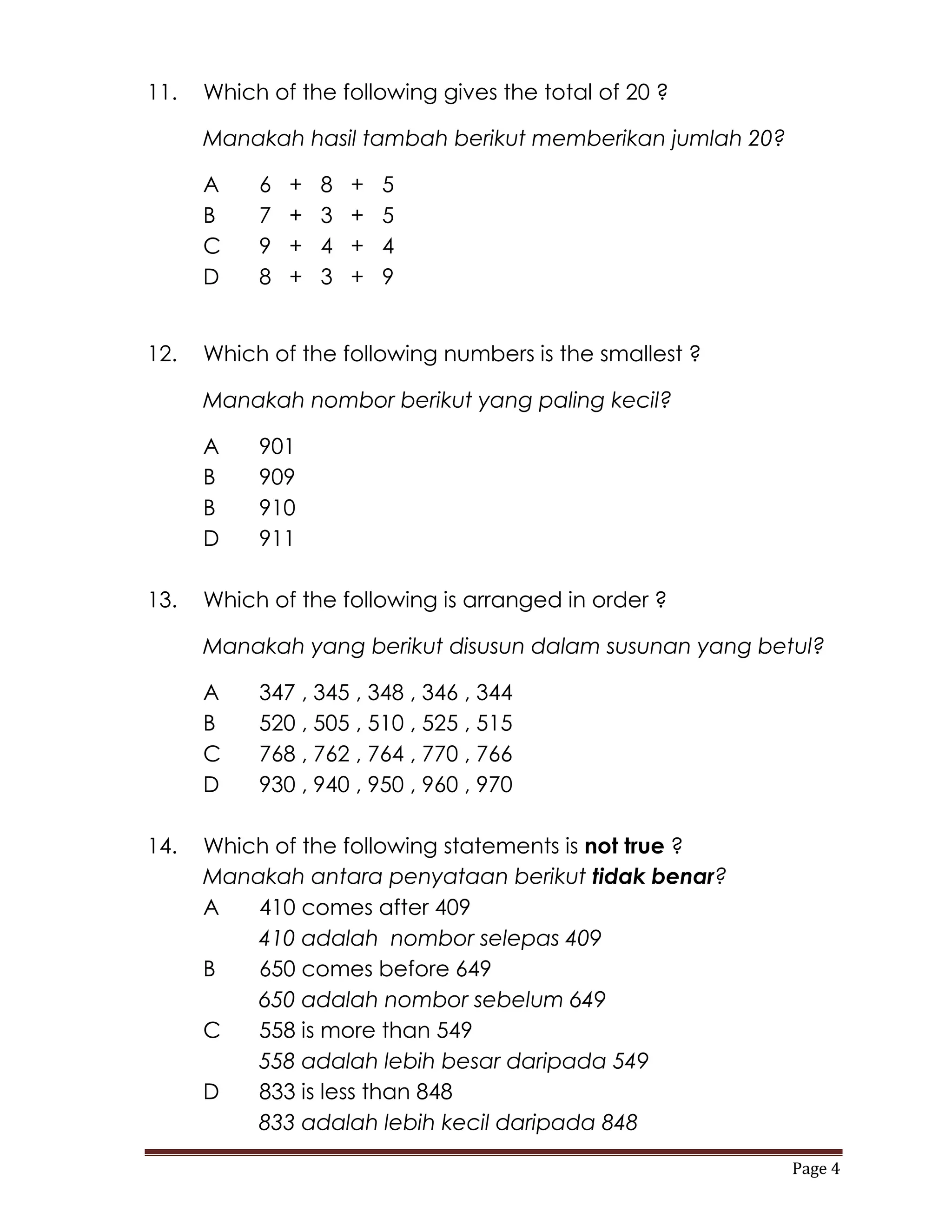 11.   Which of the following gives the total of 20 ?

      Manakah hasil tambah berikut memberikan jumlah 20?

      A    6   +   8   +   5
      B    7   +   3   +   5
      C    9   +   4   +   4
      D    8   +   3   +   9


12.   Which of the following numbers is the smallest ?

      Manakah nombor berikut yang paling kecil?

      A    901
      B    909
      B    910
      D    911

13.   Which of the following is arranged in order ?

      Manakah yang berikut disusun dalam susunan yang betul?

      A    347 , 345 , 348 , 346 , 344
      B    520 , 505 , 510 , 525 , 515
      C    768 , 762 , 764 , 770 , 766
      D    930 , 940 , 950 , 960 , 970

14.   Which of the following statements is not true ?
      Manakah antara penyataan berikut tidak benar?
      A   410 comes after 409
          410 adalah nombor selepas 409
      B   650 comes before 649
          650 adalah nombor sebelum 649
      C   558 is more than 549
          558 adalah lebih besar daripada 549
      D   833 is less than 848
          833 adalah lebih kecil daripada 848

                                                           Page 4
 