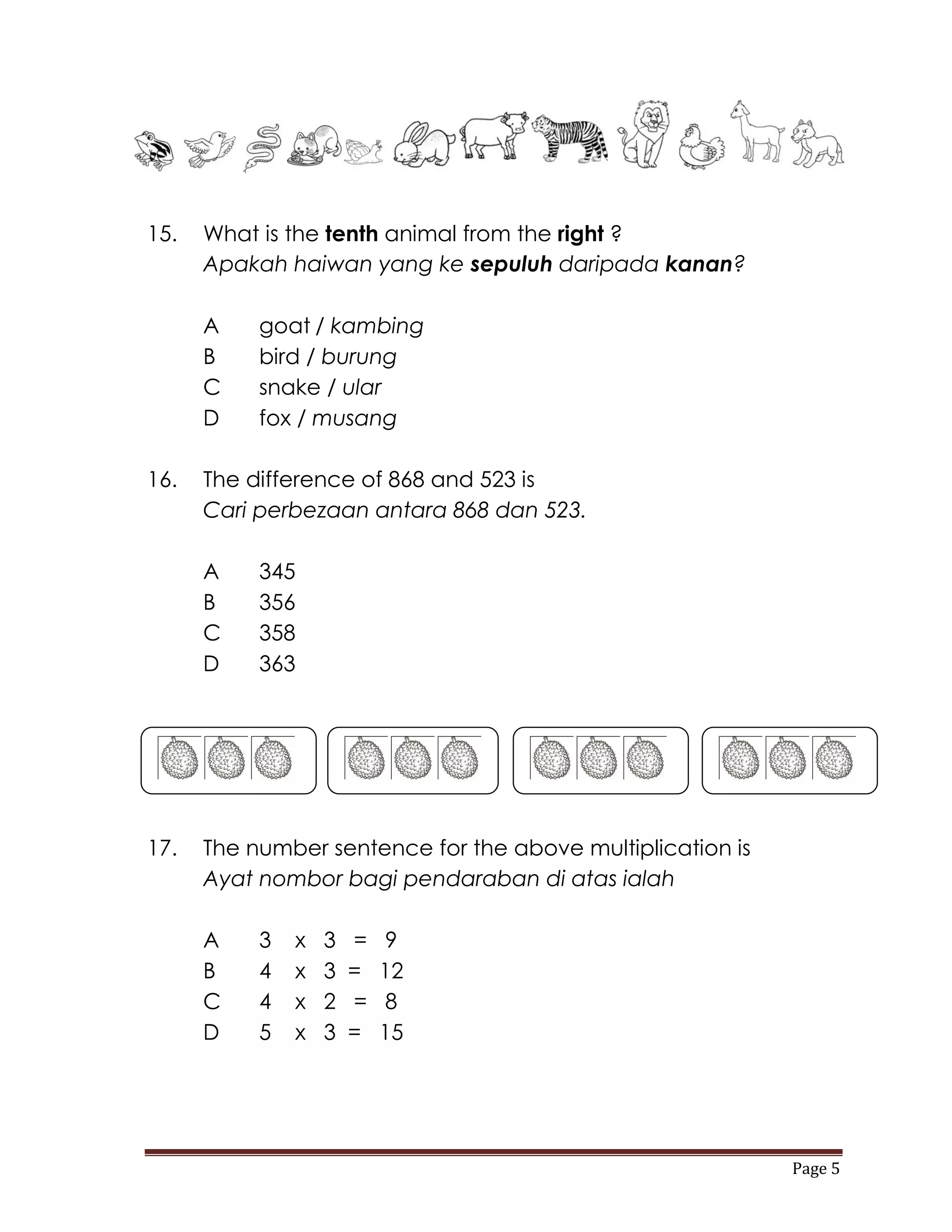 15.   What is the tenth animal from the right ?
      Apakah haiwan yang ke sepuluh daripada kanan?

      A    goat / kambing
      B    bird / burung
      C    snake / ular
      D    fox / musang

16.   The difference of 868 and 523 is
      Cari perbezaan antara 868 dan 523.

      A    345
      B    356
      C    358
      D    363




17.   The number sentence for the above multiplication is
      Ayat nombor bagi pendaraban di atas ialah

      A    3   x   3   =   9
      B    4   x   3   =   12
      C    4   x   2   =   8
      D    5   x   3   =   15




                                                            Page 5
 