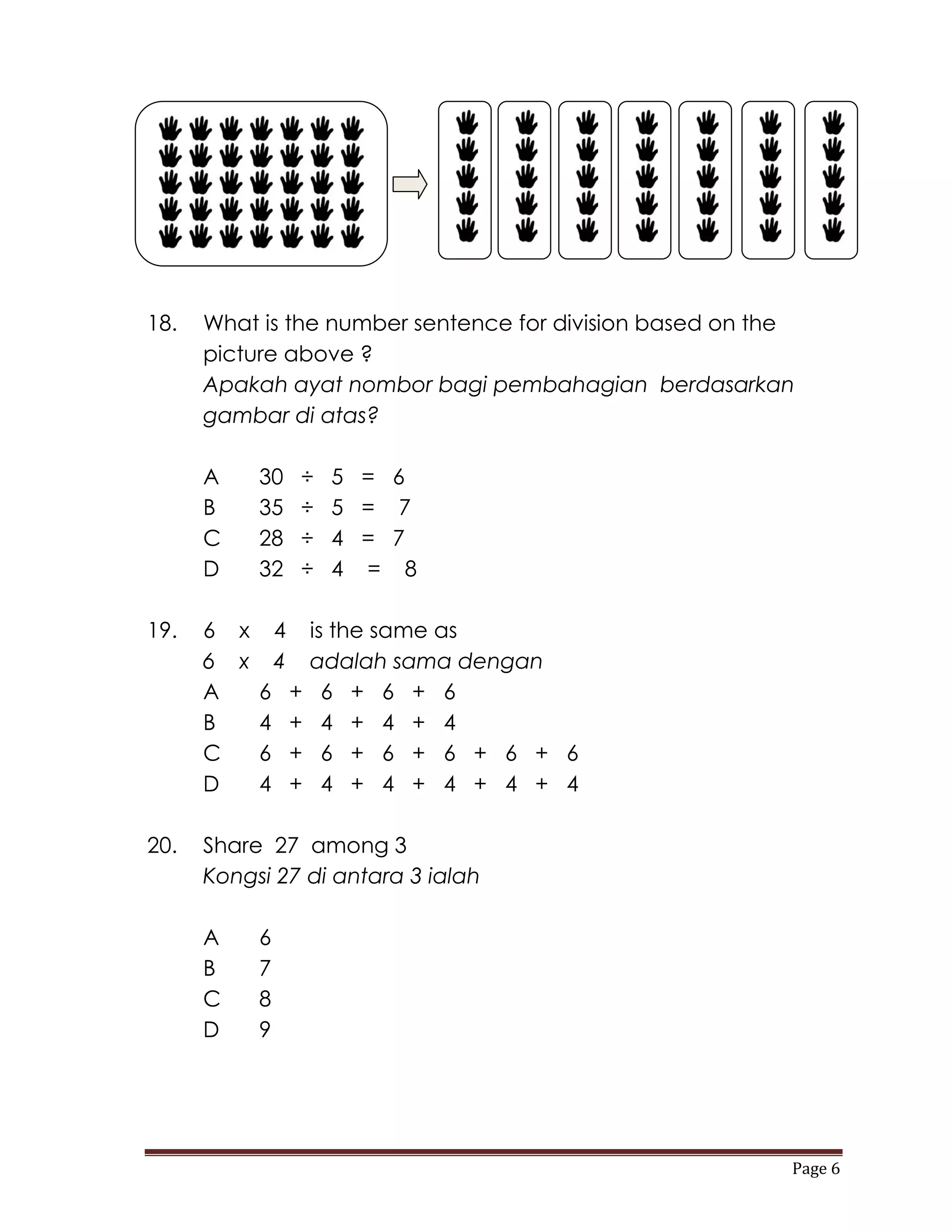 18.   What is the number sentence for division based on the
      picture above ?
      Apakah ayat nombor bagi pembahagian berdasarkan
      gambar di atas?

      A    30   ÷   5 = 6
      B    35   ÷   5 = 7
      C    28   ÷   4 = 7
      D    32   ÷   4 = 8

19.   6 x 4 is the same as
      6 x 4 adalah sama dengan
      A  6 + 6 + 6 + 6
      B  4 + 4 + 4 + 4
      C  6 + 6 + 6 + 6 + 6 + 6
      D  4 + 4 + 4 + 4 + 4 + 4

20.   Share 27 among 3
      Kongsi 27 di antara 3 ialah

      A    6
      B    7
      C    8
      D    9




                                                          Page 6
 