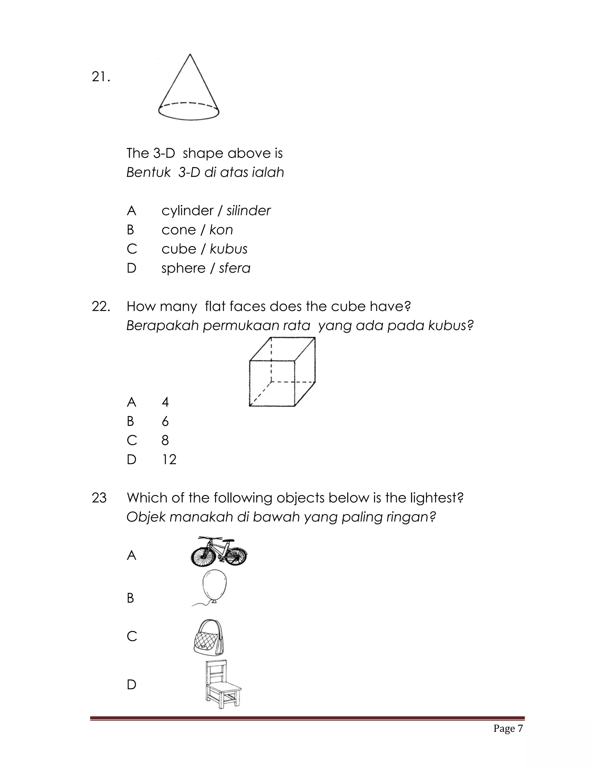 21.




      The 3-D shape above is
      Bentuk 3-D di atas ialah

      A    cylinder / silinder
      B    cone / kon
      C    cube / kubus
      D    sphere / sfera

22.   How many flat faces does the cube have?
      Berapakah permukaan rata yang ada pada kubus?




      A    4
      B    6
      C    8
      D    12

23    Which of the following objects below is the lightest?
      Objek manakah di bawah yang paling ringan?

      A


      B

      C


      D


                                                              Page 7
 