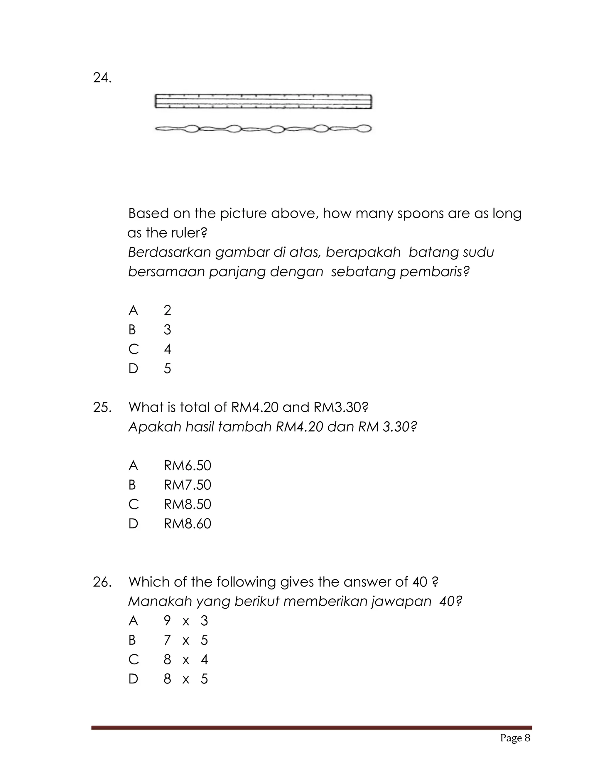 24.




      Based on the picture above, how many spoons are as long
      as the ruler?
      Berdasarkan gambar di atas, berapakah batang sudu
      bersamaan panjang dengan sebatang pembaris?

      A    2
      B    3
      C    4
      D    5

25.   What is total of RM4.20 and RM3.30?
      Apakah hasil tambah RM4.20 dan RM 3.30?

      A    RM6.50
      B    RM7.50
      C    RM8.50
      D    RM8.60



26.   Which of the following gives the answer of 40 ?
      Manakah yang berikut memberikan jawapan 40?
      A   9 x 3
      B   7 x 5
      C   8 x 4
      D   8 x 5



                                                         Page 8
 
