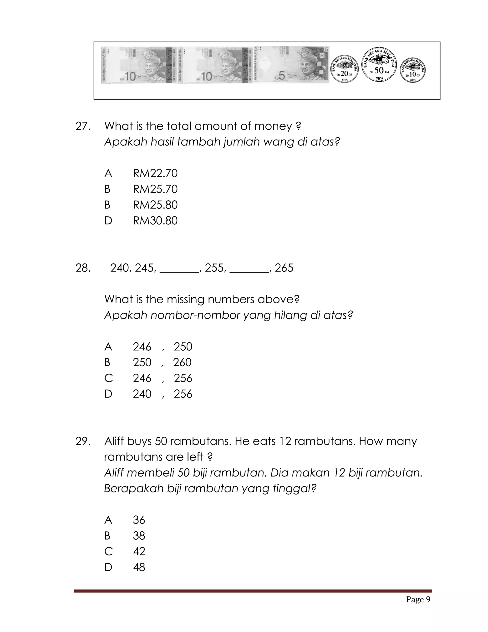 27.   What is the total amount of money ?
      Apakah hasil tambah jumlah wang di atas?

      A    RM22.70
      B    RM25.70
      B    RM25.80
      D    RM30.80



28.    240, 245, _______, 255, _______, 265

      What is the missing numbers above?
      Apakah nombor-nombor yang hilang di atas?

      A    246   ,   250
      B    250   ,   260
      C    246   ,   256
      D    240   ,   256



29.   Aliff buys 50 rambutans. He eats 12 rambutans. How many
      rambutans are left ?
      Aliff membeli 50 biji rambutan. Dia makan 12 biji rambutan.
      Berapakah biji rambutan yang tinggal?

      A    36
      B    38
      C    42
      D    48

                                                             Page 9
 