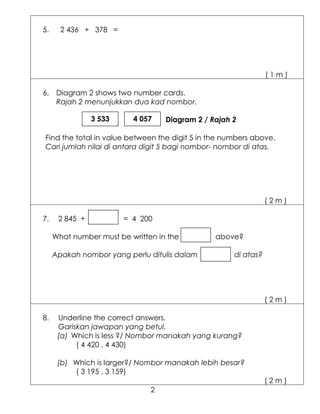 5.     2 436 + 378 =




                                                                (1m)

6. Diagram 2 shows two number cards.
   Rajah 2 menunjukkan dua kad nombor.

                3 533     4 057    Diagram 2 / Rajah 2

Find the total in value between the digit 5 in the numbers above.
Cari jumlah nilai di antara digit 5 bagi nombor- nombor di atas.




                                                                (2m)

7.    2 845 +           = 4 200

     What number must be written in the         above?

     Apakah nombor yang perlu ditulis dalam          di atas?




                                                                (2m)

8.    Underline the correct answers.
      Gariskan jawapan yang betul.
      (a) Which is less ?/ Nombor manakah yang kurang?
           ( 4 420 , 4 430)

      (b) Which is larger?/ Nombor manakah lebih besar?
          ( 3 195 , 3 159)
                                                                (2m)
                               2
 