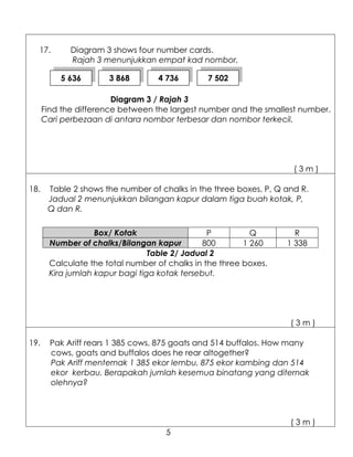 17.        Diagram 3 shows four number cards.
             Rajah 3 menunjukkan empat kad nombor.

          5 636       3 868        4 736       7 502

                        Diagram 3 / Rajah 3
      Find the difference between the largest number and the smallest number.
      Cari perbezaan di antara nombor terbesar dan nombor terkecil.




                                                                     (3m)

18.    Table 2 shows the number of chalks in the three boxes, P, Q and R.
       Jadual 2 menunjukkan bilangan kapur dalam tiga buah kotak, P,
       Q dan R.

                   Box/ Kotak                   P          Q         R
       Number of chalks/Bilangan kapur        800        1 260     1 338
                                 Table 2/ Jadual 2
       Calculate the total number of chalks in the three boxes.
       Kira jumlah kapur bagi tiga kotak tersebut.




                                                                    (3m)

19.     Pak Ariff rears 1 385 cows, 875 goats and 514 buffalos. How many
        cows, goats and buffalos does he rear altogether?
        Pak Ariff menternak 1 385 ekor lembu, 875 ekor kambing dan 514
        ekor kerbau. Berapakah jumlah kesemua binatang yang diternak
        olehnya?



                                                                    (3m)
                                     5
 