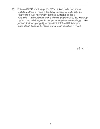 20.   Faiz sold 3 746 sardines puffs, 872 chicken puffs and some
      potato puffs in a week. If the total number of puffs sold by
      Faiz were 6 700, how many potato puffs did he sell ?
      Faiz telah menjual sebanyak 3 746 karipap sardine, 872 karipap
      ayam, dan sebilangan karipap kentang dalam seminggu. Jika
      jumlah karipap yang dijual oleh Faiz ialah 6 700, berapa
      banyakkah karipap kentang yang telah dijual oleh nya.?




                                                          (3m)




                                  6
 