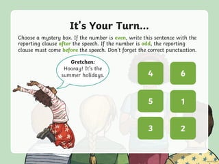 It’s Your Turn...
Choose a mystery box. If the number is even, write this sentence with the
reporting clause after the speech. If the number is odd, the reporting
clause must come before the speech. Don’t forget the correct punctuation.
Gretchen:
Hooray! It’s the
summer holidays. ? ?
? ?
? ?
5
3 2
4
1
6
 
