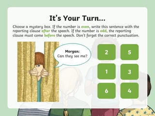It’s Your Turn...
Choose a mystery box. If the number is even, write this sentence with the
reporting clause after the speech. If the number is odd, the reporting
clause must come before the speech. Don’t forget the correct punctuation.
? ?
? ?
? ?
5
3
2
4
1
6
Morgan:
Can they see me?
 