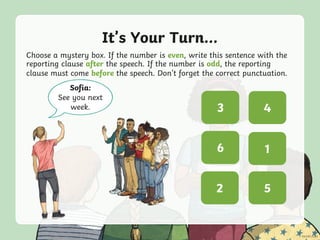 It’s Your Turn...
Choose a mystery box. If the number is even, write this sentence with the
reporting clause after the speech. If the number is odd, the reporting
clause must come before the speech. Don’t forget the correct punctuation.
? ?
? ?
? ?5
3
2
4
16
Sofia:
See you next
week.
 