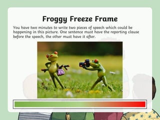 Froggy Freeze Frame
You have two minutes to write two pieces of speech which could be
happening in this picture. One sentence must have the reporting clause
before the speech, the other must have it after.
 
