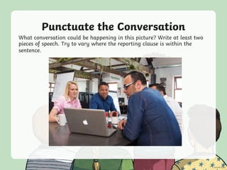 Punctuate the Conversation
What conversation could be happening in this picture? Write at least two
pieces of speech. Try to vary where the reporting clause is within the
sentence.
 