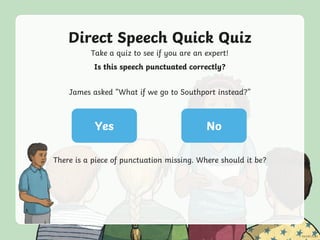 Direct Speech Quick Quiz
Take a quiz to see if you are an expert!
Yes No
Is this speech punctuated correctly?
James asked “What if we go to Southport instead?”
There is a piece of punctuation missing. Where should it be?
 