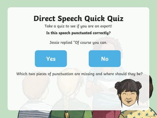 Direct Speech Quick Quiz
Take a quiz to see if you are an expert!
Yes No
Is this speech punctuated correctly?
Jessie replied “Of course you can.
Which two pieces of punctuation are missing and where should they be?
 