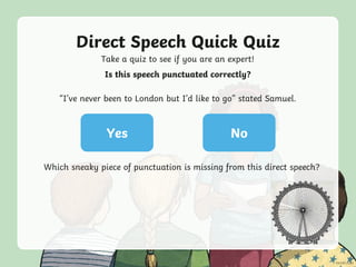 Direct Speech Quick Quiz
Take a quiz to see if you are an expert!
Yes No
Is this speech punctuated correctly?
“I’ve never been to London but I’d like to go” stated Samuel.
Which sneaky piece of punctuation is missing from this direct speech?
 