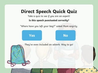 Direct Speech Quick Quiz
Take a quiz to see if you are an expert!
Yes No
Is this speech punctuated correctly?
“Where have you left your bag?” asked Mum angrily.
They’ve even included an adverb. Way to go!
 