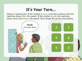 It’s Your Turn...
Choose a mystery box. If the number is even, write this sentence with the
reporting clause after the speech. If the number is odd, the reporting
clause must come before the speech. Don’t forget the correct punctuation.
Sarah:
I’m over here! ? ?
? ?
? ?5
3
2
4
1
6
 