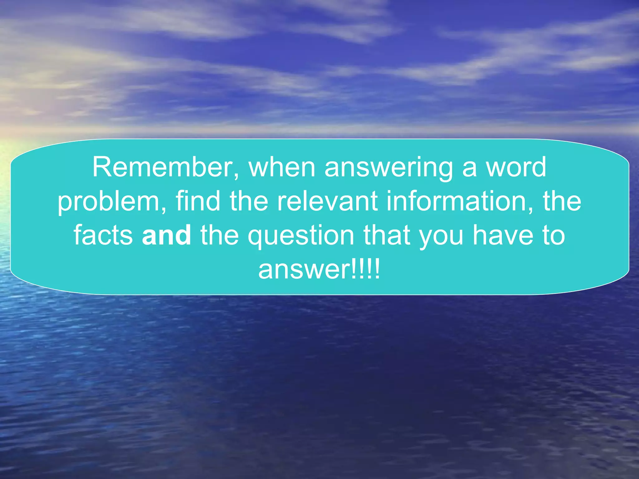 Remember, when answering a word problem, find the relevant information, the facts  and  the question that you have to answer!!!! 