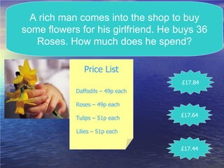 A rich man comes into the shop to buy some flowers for his girlfriend. He buys 36 Roses. How much does he spend? Price List Daffodils – 49p each Roses – 49p each  Tulips – 51p each  Lilies – 51p each   £17.84 £17.44 £17.64 