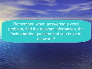 Remember, when answering a word problem, find the relevant information, the facts  and  the question that you have to answer!!!! 