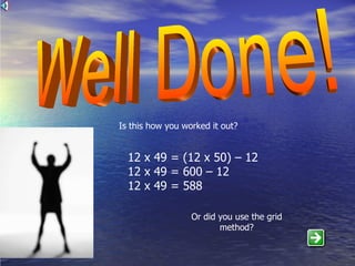 Well Done! Is this how you worked it out? 12 x 49 = (12 x 50) – 12 12 x 49 = 600 – 12 12 x 49 = 588 Or did you use the grid method? 