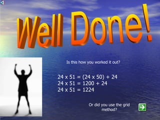 Well Done! Is this how you worked it out? 24 x 51 = (24 x 50) + 24 24 x 51 = 1200 + 24 24 x 51 = 1224 Or did you use the grid method? 