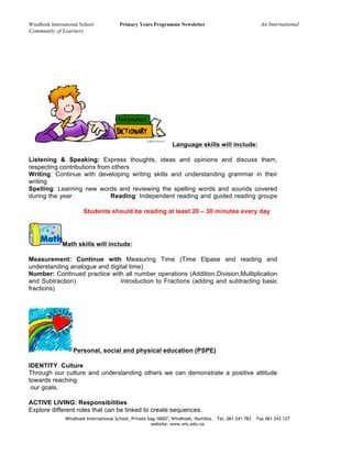 Windhoek International School Primary Years Programme Newsletter An International
Community of Learners
Windhoek International School, Private bag 16007, Windhoek, Namibia. Tel. 061 241 783 Fax 061 243 127
website: www.wis.edu.na
Language skills will include:
Listening & Speaking: Express thoughts, ideas and opinions and discuss them,
respecting contributions from others
Writing: Continue with developing writing skills and understanding grammar in their
writing
Spelling: Learning new words and reviewing the spelling words and sounds covered
during the year Reading: Independent reading and guided reading groups
Students should be reading at least 20 – 30 minutes every day
Math skills will include:
Measurement: Continue with Measuring Time (Time Elpase and reading and
understanding analogue and digital time)
Number: Continued practice with all number operations (Addition,Division,Multiplication
and Subtraction) Introduction to Fractions (adding and subtracting basic
fractions)
Personal, social and physical education (PSPE)
IDENTITY: Culture
Through our culture and understanding others we can demonstrate a positive attitude
towards reaching
our goals.
ACTIVE LIVING: Responsibilities
Explore different roles that can be linked to create sequences.
 