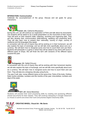Windhoek International School Primary Years Programme Newsletter An International
Community of Learners
Windhoek International School, Private bag 16007, Windhoek, Namibia. Tel. 061 241 783 Fax 061 243 127
website: www.wis.edu.na
INTERACTION: Communication
Celebrate the accomplishment of the group. Discuss and set goals for group
interactions.
French: (Ms. Catherine Mousseau)
During this unit, we will continue our exploration of Paris and talk about its monuments.
The students will be asked to do a small presentation on the monument of their choice.
They will work on their research skills: collecting, recording and organizing data. They
will also develop their communication skills:listening, speaking and presenting facts.
They will also learn how to present their nationality, country of origin, country of
residence and the languages they speak.
In connection with the unit of inquiry they will be working on in their homeroom, we will
also explore the topic of exchange, and we will talk more specifically about euro as a
currency. We will learn how to recognize euros and how to count them and use them.
Students will participate in a game in which they will be asked to buy items with euros in
different types of shops. We will finish the term with revisions of the different topics
covered this year.
Portuguese: (Mr. Naftal Chivure)
In connection with the unit of inquiry they will be working with their homeroom teacher,
we will also explore the topic of exchange, and we will talk more specifically about euro
as a currency. We will learn how to recognize euros and how to count them and use
them. They will also do a shopping role play using Euros.
The year 5 will, also, revise different topics at the same time: Parts of the body; Clothes;
Daily routine activities; numbers and the months of the year; time;clothes; numbers and
days of the week.
ICT: (Mr. Danai Maramba)
Students will practice their word processing skills by creating and accessing different
shared documents for their classes. They will continue interacting in Google Classroom
(a virtual) to submit and share their work and practise Digital Citizenship skills.
CREATIVE WHEEL: Visual Art - Ms Genie
 