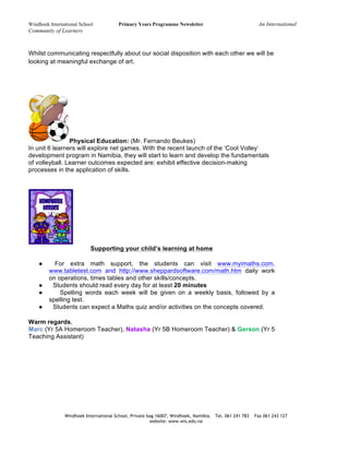 Windhoek International School Primary Years Programme Newsletter An International
Community of Learners
Windhoek International School, Private bag 16007, Windhoek, Namibia. Tel. 061 241 783 Fax 061 243 127
website: www.wis.edu.na
Whilst communicating respectfully about our social disposition with each other we will be
looking at meaningful exchange of art.
Physical Education: (Mr. Fernando Beukes)
In unit 6 learners will explore net games. With the recent launch of the ‘Cool Volley’
development program in Namibia, they will start to learn and develop the fundamentals
of volleyball. Learner outcomes expected are: exhibit effective decision-making
processes in the application of skills.
Supporting your child’s learning at home
● For extra math support, the students can visit www.myimaths.com,
www.tabletest.com and http://www.sheppardsoftware.com/math.htm daily work
on operations, times tables and other skills/concepts.
● Students should read every day for at least 20 minutes
● Spelling words each week will be given on a weekly basis, followed by a
spelling test.
● Students can expect a Maths quiz and/or activities on the concepts covered.
Warm regards,
Marc (Yr 5A Homeroom Teacher), Natasha (Yr 5B Homeroom Teacher) & Gerson (Yr 5
Teaching Assistant)
 