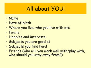 All about YOU!
• Name
• Date of birth
• Where you live, who you live with etc.
• Family
• Hobbies and interests.
• Subjects you are good at
• Subjects you find hard
• Friends (who will you work well with/play with,
who should you stay away from?)
 