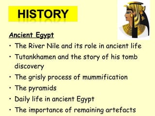 Ancient Egypt
• The River Nile and its role in ancient life
• Tutankhamen and the story of his tomb
discovery
• The grisly process of mummification
• The pyramids
• Daily life in ancient Egypt
• The importance of remaining artefacts
 