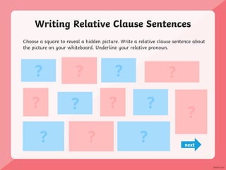 Writing Relative Clause Sentences
Choose a square to reveal a hidden picture. Write a relative clause sentence about
the picture on your whiteboard. Underline your relative pronoun.
? ? ?
?
? ? ? ?
? ?
?
?
next
 